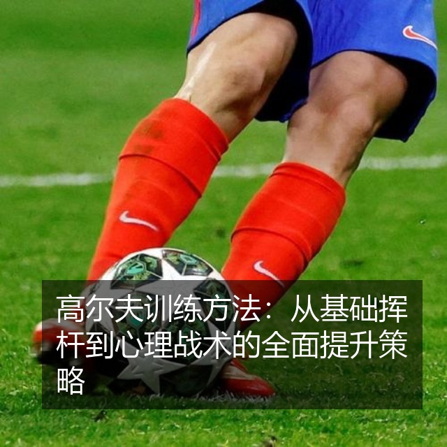 高尔夫训练方法：从基础挥杆到心理战术的全面提升策略