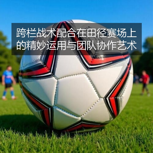 跨栏战术配合在田径赛场上的精妙运用与团队协作艺术