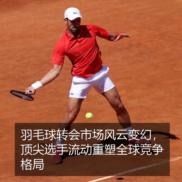 羽毛球转会市场风云变幻，顶尖选手流动重塑全球竞争格局