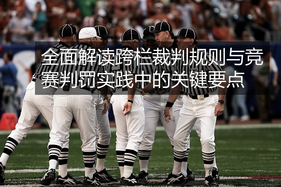 全面解读跨栏裁判规则与竞赛判罚实践中的关键要点
