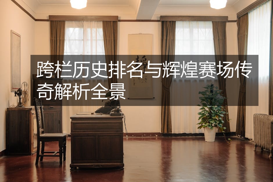 跨栏历史排名与辉煌赛场传奇解析全景